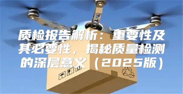 质检报告解析：重要性及其必要性，揭秘质量检测的深层意义2025版