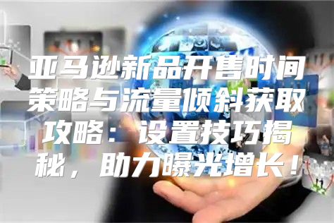 亚马逊新品开售时间策略与流量倾斜获取攻略：设置技巧揭秘，助力曝光增长！