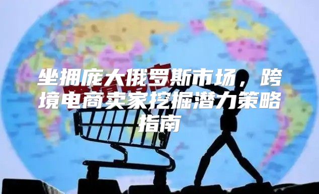 坐拥庞大俄罗斯市场，跨境电商卖家挖掘潜力策略指南