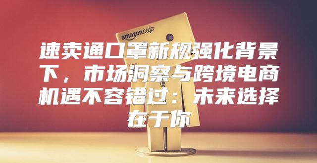 速卖通口罩新规强化背景下，市场洞察与跨境电商机遇不容错过：未来选择在于你