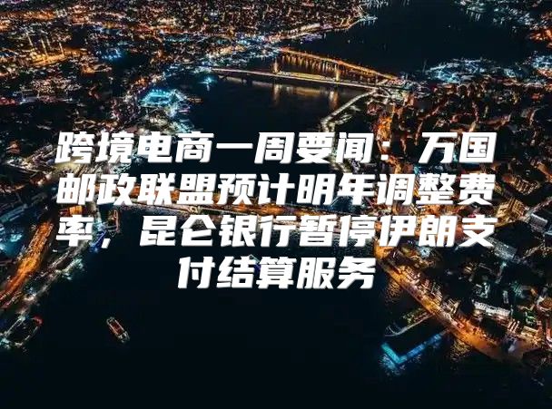 跨境电商一周要闻：万国邮政联盟预计明年调整费率，昆仑银行暂停伊朗支付结算服务