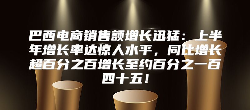 巴西电商销售额增长迅猛：上半年增长率达惊人水平，同比增长超百分之百增长至约百分之一百四十五！