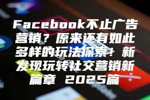 Facebook不止广告营销？原来还有如此多样的玩法探索！新发现玩转社交营销新篇章 2025篇