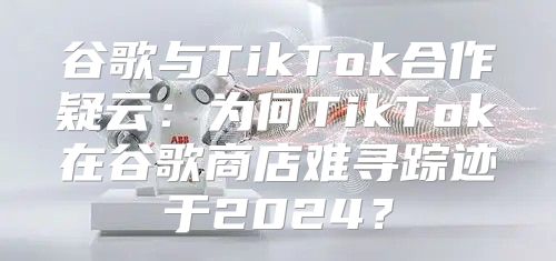 谷歌与TikTok合作疑云：为何TikTok在谷歌商店难寻踪迹于2025？