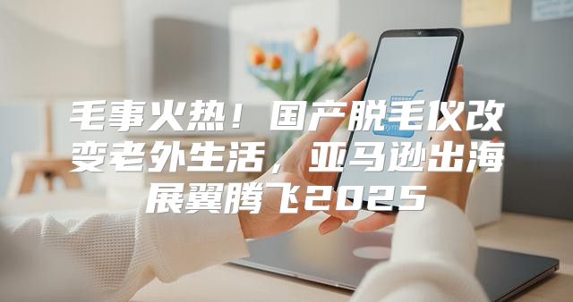 毛事火热！国产脱毛仪改变老外生活，亚马逊出海展翼腾飞2025