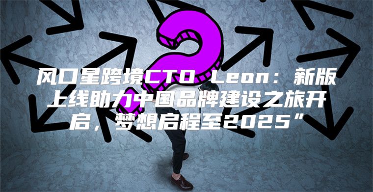 风口星跨境CTO Leon：新版上线助力中国品牌建设之旅开启，梦想启程至2025”