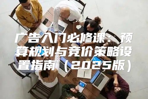 广告入门必修课：预算规划与竞价策略设置指南2025版