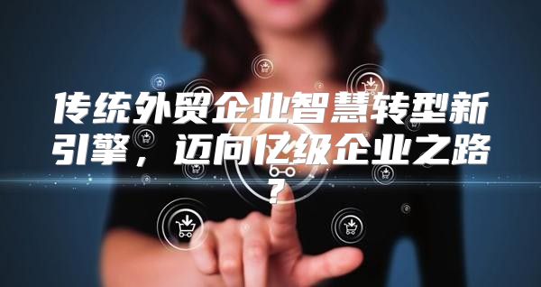 传统外贸企业智慧转型新引擎，迈向亿级企业之路？