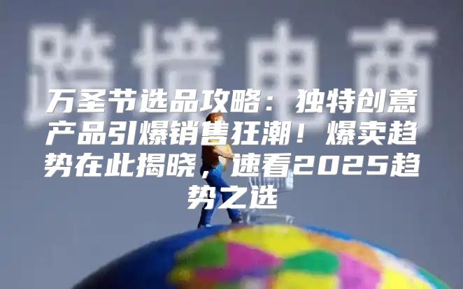 万圣节选品攻略：独特创意产品引爆销售狂潮！爆卖趋势在此揭晓，速看2025趋势之选