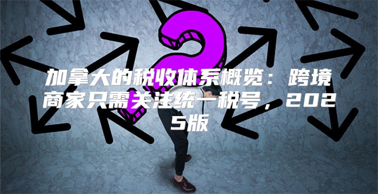 加拿大的税收体系概览：跨境商家只需关注统一税号，2025版