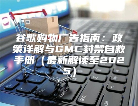 谷歌购物广告指南：政策详解与GMC封禁自救手册最新解读至2025