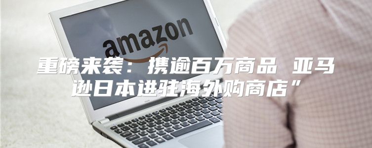 重磅来袭：携逾百万商品 亚马逊日本进驻海外购商店”