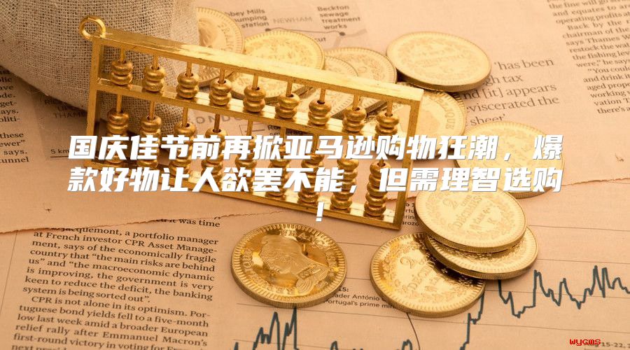 国庆佳节前再掀亚马逊购物狂潮，爆款好物让人欲罢不能，但需理智选购！