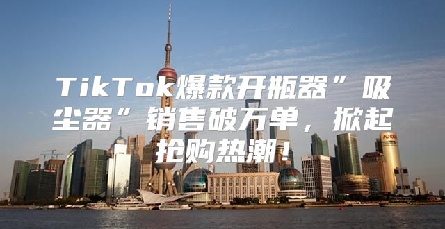 TikTok爆款开瓶器”吸尘器”销售破万单，掀起抢购热潮！