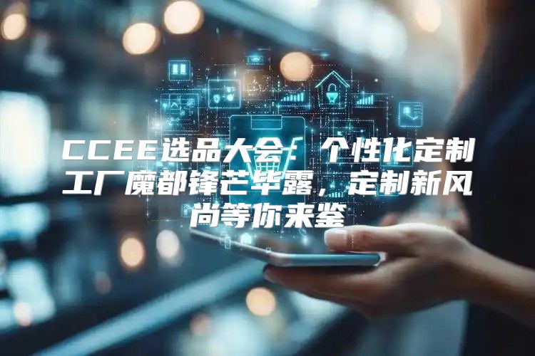 CCEE选品大会：个性化定制工厂魔都锋芒毕露，定制新风尚等你来鉴