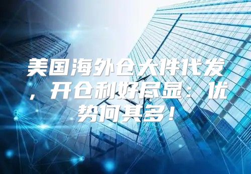 美国海外仓大件代发，开仓利好尽显：优势何其多！