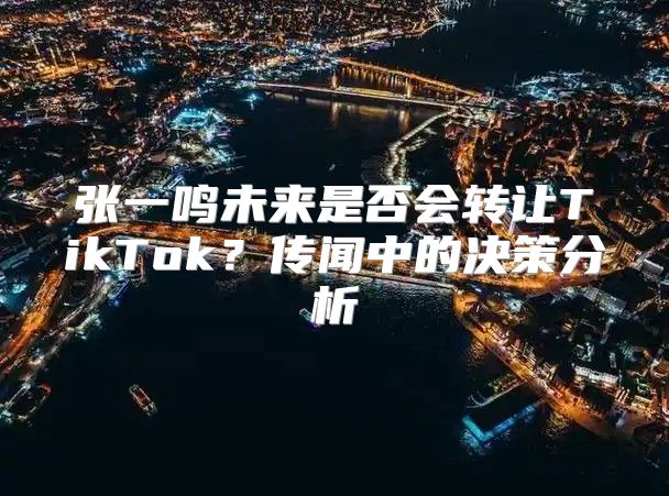张一鸣未来是否会转让TikTok？传闻中的决策分析