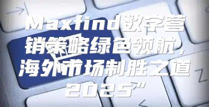 Maxfind数字营销策略绿色领航，海外市场制胜之道2025”