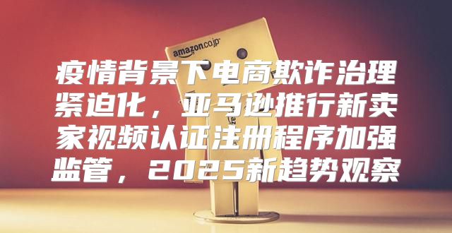 疫情背景下电商欺诈治理紧迫化，亚马逊推行新卖家视频认证注册程序加强监管，2025新趋势观察