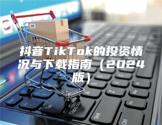 抖音TikTok的投资情况与下载指南2025版