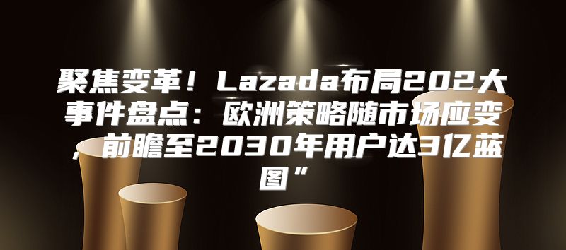 聚焦变革！Lazada布局202大事件盘点：欧洲策略随市场应变，前瞻至2030年用户达3亿蓝图”