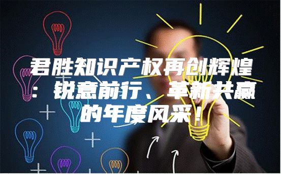 君胜知识产权再创辉煌：锐意前行、革新共赢的年度风采！