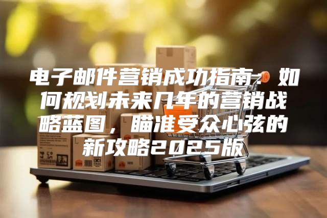 电子邮件营销成功指南：如何规划未来几年的营销战略蓝图，瞄准受众心弦的新攻略2025版