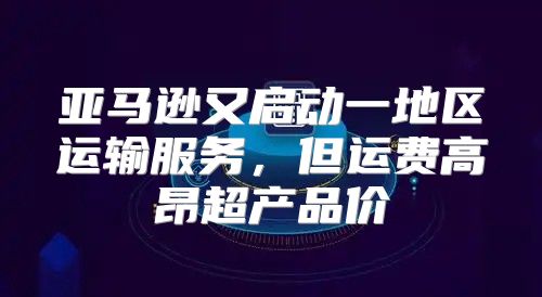 亚马逊又启动一地区运输服务，但运费高昂超产品价