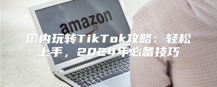 国内玩转TikTok攻略：轻松上手，2025年必备技巧