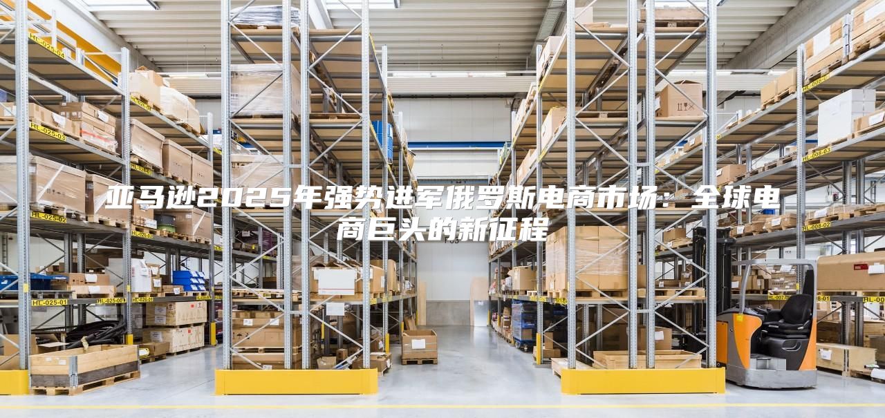 亚马逊2025年强势进军俄罗斯电商市场：全球电商巨头的新征程