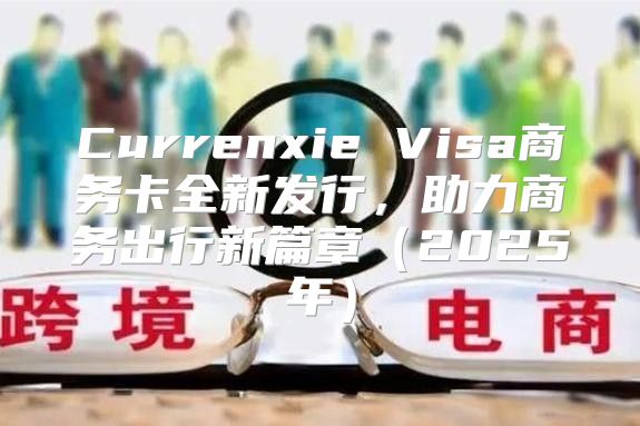 Currenxie Visa商务卡全新发行，助力商务出行新篇章2025年