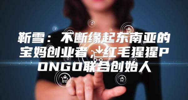 靳雪：不断缘起东南亚的宝妈创业者，红毛猩猩PONGO联合创始人