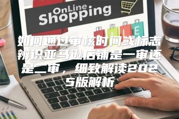 如何通过审核时间或标志辨识亚马逊店铺是一审还是二审，细致解读2025版解析