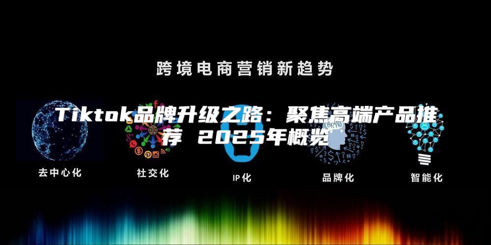 Tiktok品牌升级之路：聚焦高端产品推荐 2025年概览