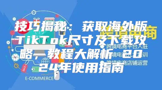 技巧揭秘：获取海外版TikTok尺寸及下载攻略，教程大解析 2025年使用指南
