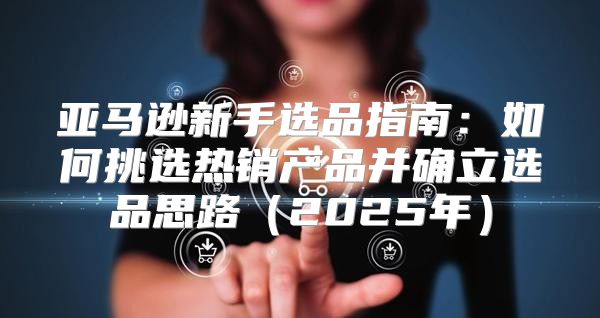 亚马逊新手选品指南：如何挑选热销产品并确立选品思路2025年