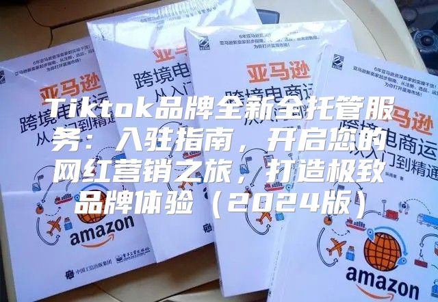 Tiktok品牌全新全托管服务：入驻指南，开启您的网红营销之旅，打造极致品牌体验2025版