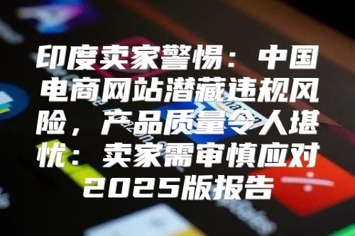 印度卖家警惕：中国电商网站潜藏违规风险，产品质量令人堪忧：卖家需审慎应对2025版报告
