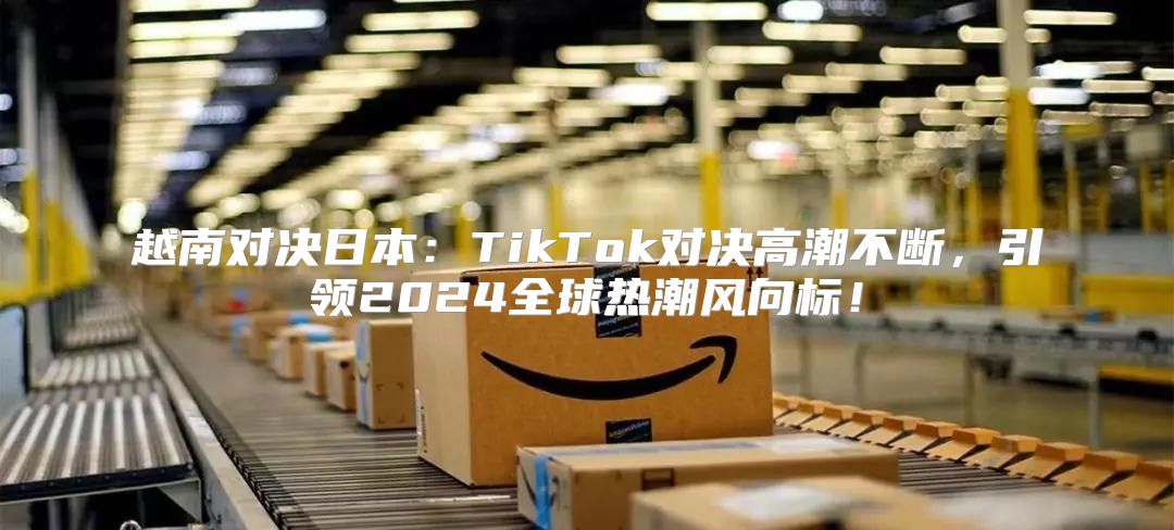 越南对决日本：TikTok对决高潮不断，引领2025全球热潮风向标！