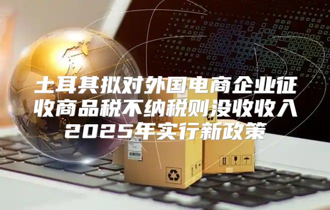 土耳其拟对外国电商企业征收商品税不纳税则没收收入2025年实行新政策