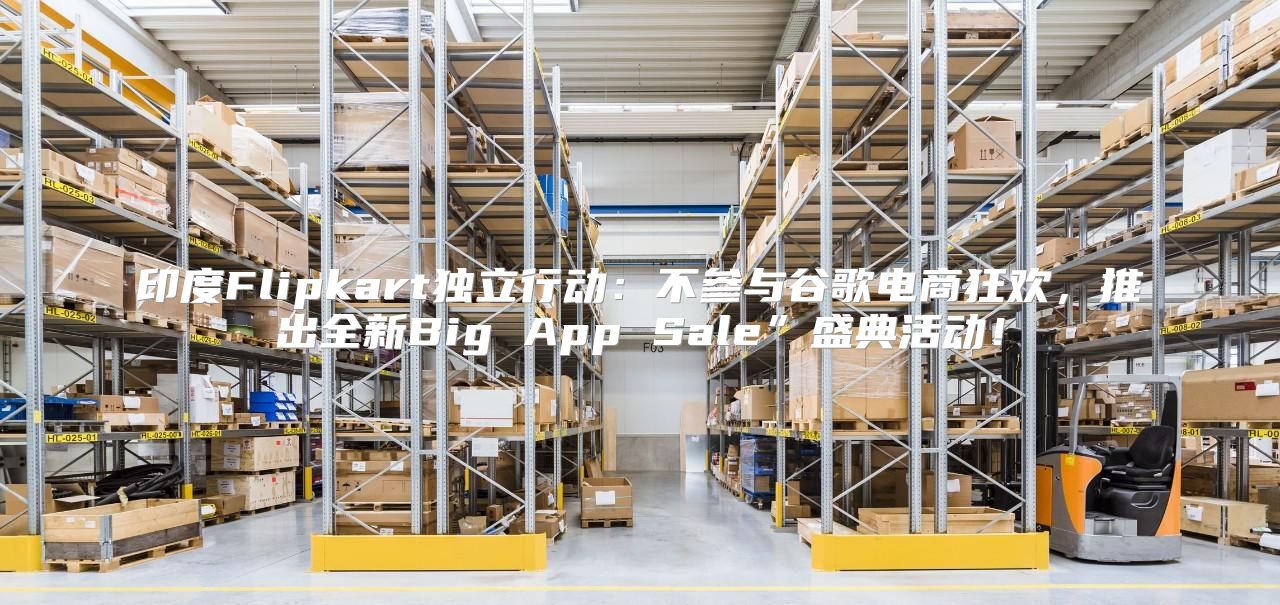 印度Flipkart独立行动：不参与谷歌电商狂欢，推出全新Big App Sale”盛典活动！