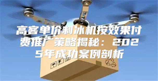 高客单价制冰机按效果付费推广策略揭秘：2025年成功案例剖析