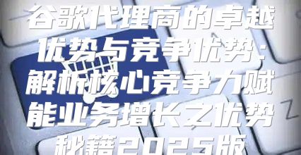 谷歌代理商的卓越优势与竞争优势：解析核心竞争力赋能业务增长之优势秘籍2025版