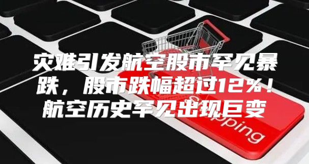 灾难引发航空股市罕见暴跌，股市跌幅超过12%！航空历史罕见出现巨变