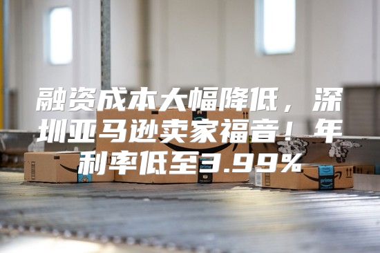 融资成本大幅降低，深圳亚马逊卖家福音！年利率低至3.99%