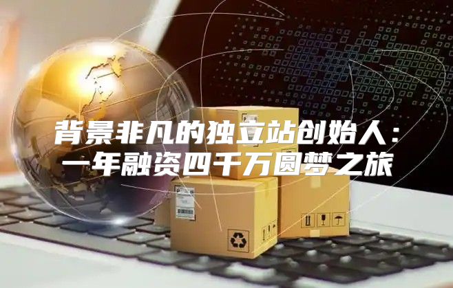 背景非凡的独立站创始人：一年融资四千万圆梦之旅