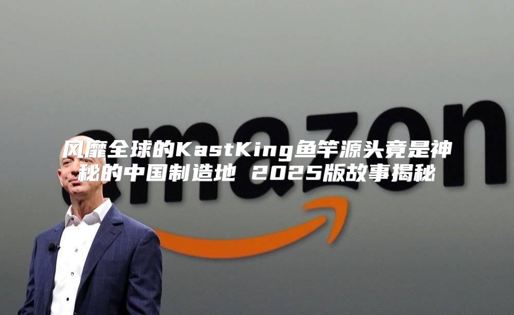 风靡全球的KastKing鱼竿源头竟是神秘的中国制造地 2025版故事揭秘