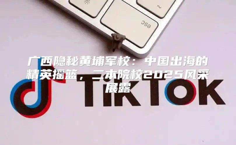 广西隐秘黄埔军校：中国出海的精英摇篮，二本院校2025风采展露