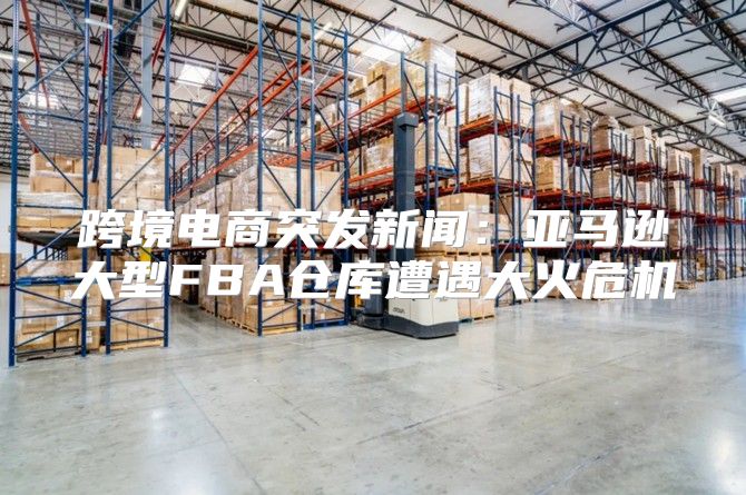 跨境电商突发新闻：亚马逊大型FBA仓库遭遇大火危机
