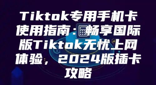 Tiktok专用手机卡使用指南：畅享国际版Tiktok无忧上网体验，2025版插卡攻略